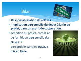 Bilan
Responsabilisation des élèves
 Implication personnelle du début à la fin du
projet, dans un esprit de coopération.
Ambition du projet, corollaire
de l’ambition personnelle des
élèves 
perceptible dans les travaux
mis en ligne.
                      21
 