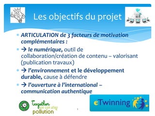 Les objectifs du projet
ARTICULATION de 3 facteurs de motivation
complémentaires :
 le numérique, outil de
collaboration/création de contenu – valorisant
(publication travaux)
 l’environnement et le développement
durable, cause à défendre
 l’ouverture à l’international –
communication authentique

                      3
 