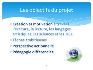 Les objectifs du projet

Création et motivation à travers
l’écriture, la lecture, les langages
artistiques, les sciences et les TICE
Tâches ambitieuses
Perspective actionnelle
Pédagogie différenciée


                    4
 