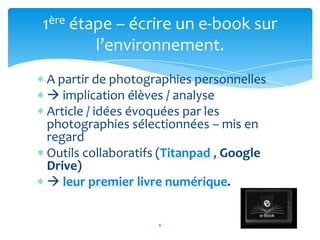 1ère étape – écrire un e-book sur
        l’environnement.
A partir de photographies personnelles
 implication élèves / analyse
Article / idées évoquées par les
photographies sélectionnées – mis en
regard
Outils collaboratifs (Titanpad , Google
Drive)
 leur premier livre numérique.


                   6
 