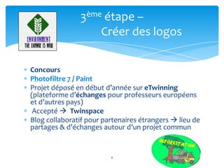 3ème étape –
                   Créer des logos

Concours
Photofiltre 7 / Paint
Projet déposé en début d’année sur eTwinning
(plateforme d’échanges pour professeurs européens
et d’autres pays)
 Accepté  Twinspace
Blog collaboratif pour partenaires étrangers  lieu de
partages & d’échanges autour d’un projet commun


                         8
 
