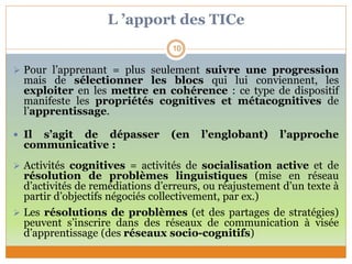 L ’apport des TICe
 Pour l’apprenant = plus seulement suivre une progression
mais de sélectionner les blocs qui lui conviennent, les
exploiter en les mettre en cohérence : ce type de dispositif
manifeste les propriétés cognitives et métacognitives de
l’apprentissage.
 Il s’agit de dépasser (en l’englobant) l’approche
communicative :
 Activités cognitives = activités de socialisation active et de
résolution de problèmes linguistiques (mise en réseau
d’activités de remédiations d’erreurs, ou réajustement d’un texte à
partir d’objectifs négociés collectivement, par ex.)
 Les résolutions de problèmes (et des partages de stratégies)
peuvent s’inscrire dans des réseaux de communication à visée
d’apprentissage (des réseaux socio-cognitifs)
10
 