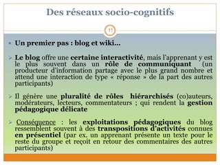 Des réseaux socio-cognitifs
 Un premier pas : blog et wiki…
 Le blog offre une certaine interactivité, mais l’apprenant y est
le plus souvent dans un rôle de communiquant (un
producteur d’information partage avec le plus grand nombre et
attend une interaction de type « réponse » de la part des autres
participants)
 Il génère une pluralité de rôles hiérarchisés (co)auteurs,
modérateurs, lecteurs, commentateurs ; qui rendent la gestion
pédagogique délicate
 Conséquence : les exploitations pédagogiques du blog
ressemblent souvent à des transpositions d’activités connues
en présentiel (par ex. un apprenant présente un texte pour le
reste du groupe et reçoit en retour des commentaires des autres
participants)
11
 