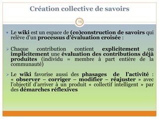 Création collective de savoirs
 Le wiki est un espace de (co)construction de savoirs qui
relève d’un processus d’évaluation croisée :
 Chaque contribution contient explicitement ou
implicitement une évaluation des contributions déjà
produites (individu = membre à part entière de la
communauté)
 Le wiki favorise aussi des phasages de l’activité :
« observer – corriger – modifier – réajuster » avec
l’objectif d’arriver à un produit « collectif intelligent » par
des démarches réflexives
14
 