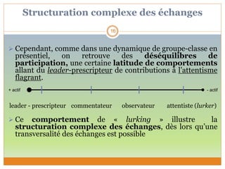 Structuration complexe des échanges
 Cependant, comme dans une dynamique de groupe-classe en
présentiel, on retrouve des déséquilibres de
participation, une certaine latitude de comportements
allant du leader-prescripteur de contributions à l’attentisme
flagrant.
leader - prescripteur commentateur observateur attentiste (lurker)
 Ce comportement de « lurking » illustre la
structuration complexe des échanges, dès lors qu’une
transversalité des échanges est possible
16
+ actif - actif
 