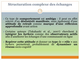 Structuration complexe des échanges
 Ce type de comportement est ambigu : il peut en effet
relever d’un désintérêt manifeste, mais également d’une
attitude de retrait comme marque d’une réflexion
approfondie avant action
 Certains auteurs (Takahashi et al., 2007) cherchent à
intégrer les lurkers comme des observateurs actifs
afin d’améliorer les échanges d’une communauté en ligne
 Repérer cette attitude et donner un type de « rôle » aux
lurkers permettrait probablement de dynamiser un
réseau socio-cognitif
17
 
