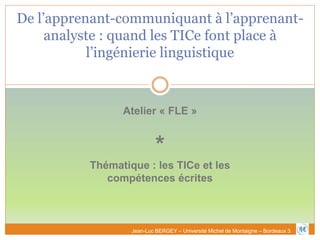 De l’apprenant-communiquant à l’apprenant-
analyste : quand les TICe font place à
l’ingénierie linguistique
Atelier « FLE »
*
Thématique : les TICe et les
compétences écrites
Jean-Luc BERGEY – Université Michel de Montaigne – Bordeaux 3
 