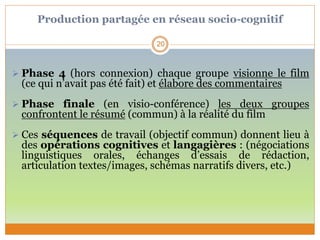 Production partagée en réseau socio-cognitif
 Phase 4 (hors connexion) chaque groupe visionne le film
(ce qui n’avait pas été fait) et élabore des commentaires
 Phase finale (en visio-conférence) les deux groupes
confrontent le résumé (commun) à la réalité du film
 Ces séquences de travail (objectif commun) donnent lieu à
des opérations cognitives et langagières : (négociations
linguistiques orales, échanges d’essais de rédaction,
articulation textes/images, schémas narratifs divers, etc.)
20
 