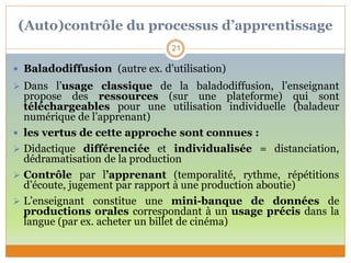 (Auto)contrôle du processus d’apprentissage
 Baladodiffusion (autre ex. d’utilisation)
 Dans l’usage classique de la baladodiffusion, l’enseignant
propose des ressources (sur une plateforme) qui sont
téléchargeables pour une utilisation individuelle (baladeur
numérique de l’apprenant)
 les vertus de cette approche sont connues :
 Didactique différenciée et individualisée = distanciation,
dédramatisation de la production
 Contrôle par l’apprenant (temporalité, rythme, répétitions
d’écoute, jugement par rapport à une production aboutie)
 L’enseignant constitue une mini-banque de données de
productions orales correspondant à un usage précis dans la
langue (par ex. acheter un billet de cinéma)
21
 