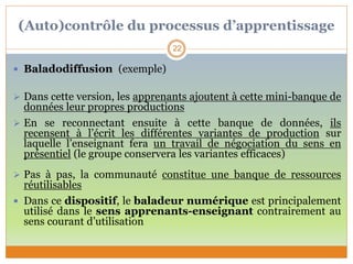 (Auto)contrôle du processus d’apprentissage
 Baladodiffusion (exemple)
 Dans cette version, les apprenants ajoutent à cette mini-banque de
données leur propres productions
 En se reconnectant ensuite à cette banque de données, ils
recensent à l’écrit les différentes variantes de production sur
laquelle l’enseignant fera un travail de négociation du sens en
présentiel (le groupe conservera les variantes efficaces)
 Pas à pas, la communauté constitue une banque de ressources
réutilisables
 Dans ce dispositif, le baladeur numérique est principalement
utilisé dans le sens apprenants-enseignant contrairement au
sens courant d’utilisation
22
 