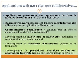 Applications web 2.0 : plus que collaboratives…
 Applications permettent aux apprenants de devenir
auteurs de contenus : (cf. Olivier, Puren, 2011)
 Réseaux transversaux engagent dans une redistribution des
rôles au sein des applications collaboratives
 Communication socialisante = (chacun joue un rôle et
apporte quelque chose à la communauté)
 Développement de savoir-faire et savoir-être (autonomie et
responsabilité envers sa formation)
 Développement de stratégies d’autonomie (auteur de sa
formation)
 Développement de procédures d’analyse (évaluation-
adaptation des stratégies des autres producteurs de savoirs)
24
 