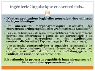 Ingénierie linguistique et correcticiels…
25
 D’autres applications logicielles pourraient être utilisées
de façon bénéfique :
 Des analyseurs morphosyntaxiques (Cordial®), des
correcteurs orthographiques et grammaticaux (Antidote®)
 Les « mini-banques » de ressources constituées collaborativement
peuvent être interrogés à partir de ces correcticiels : ils
fournissent des corrections et des explications
contextualisées utiles à l’apprentissage (cf. Desmarais, 1994)
 Une approche constructiviste et cognitive supposerait : de
faire prendre conscience d’erreurs récurrentes, de ne pas tout
corriger, mais plutôt d’initier à un métalangage et à
l’utilisation raisonnée des correcticiels.
Soit : stimuler les processus cognitifs de haut niveau propre à
l’émergence d’un apprenant-analyste
 
