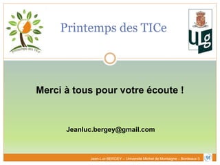 Printemps des TICe
Merci à tous pour votre écoute !
Jeanluc.bergey@gmail.com
Jean-Luc BERGEY – Université Michel de Montaigne – Bordeaux 3
 