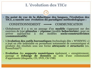 L ’évolution des TICe
 Du point de vue de la didactique des langues, l’évolution des
TICe, a suscité une évolution du paradigme méthodologique :
CONDITIONNEMENT COMMUNICATION
 Globalement il y a eu un passage d’un modèle s’appuyant sur des
exercices de type stimulus – réponse (modèle behavioriste), pour en
arriver aujourd’hui à des modèles socio-constructivistes
(communicatifs)
 L’évolution des outils bureautiques (technologie dite « WYSIWYG »)
a joué un rôle indéniable en permettant notamment de communiquer et
produire des résultats sous une forme attrayante et structurée (ex.
PowerPoint®)
 Evolution des supports numériques également = enregistrement,
passage et échange de données au sein d’une communauté
d’apprenants (disquette, CD, DVD, Clé USB)
4
 