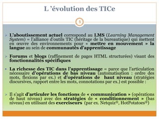 L ’évolution des TICe
 L’aboutissement actuel correspond au LMS (Learning Management
System) = l’alliance d’outils TIC (héritage de la bureautique) qui mettent
en œuvre des environnements pour « mettre en mouvement » la
langue au sein de communautés d’apprentissage
 Forums et blogs (raffinement de pages HTML structurées) visant des
fonctionnalités spécifiques
 La richesse des TIC dans l’apprentissage = parce que l’articulation
nécessaire d’opérations de bas niveau (automatisation : ordre des
mots, flexions par ex.) et d’opérations de haut niveau (stratégies
discursives, rapport entre les mots, connotations par ex.) est possible :
 Il s’agit d’articuler les fonctions de « communication » (opérations
de haut niveau) avec des stratégies de « conditionnement » (bas
niveau) en utilisant des exerciseurs (par ex. Netquiz®, HotPotatoes®)
5
 