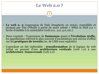 Le Web 2.0 ?
 Le web 2. 0 (expression de Dale Dougherty en 2003), consolidée et
promue par Tim O'Reilly à partir de 2007 article « What Is Web 2.0 »
invite d’emblée à la surenchère (web 2.0, 3.0, 4.0, etc.)
 Deux constats : l’expression de fantasmes quant à l’évolution réelle,
les appellations relèvent le plus souvent d’incantations non suivies d’effets
sur les pratiques de terrain (ex. de LMS sous exploités)
 Cependant un fait indéniable : transformation de la logique du web
initial en passant d’une architecture verticale (web 1.0) à une
architecture transversale (web 2.0)
6
 