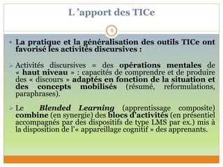 L ’apport des TICe
 La pratique et la généralisation des outils TICe ont
favorisé les activités discursives :
 Activités discursives = des opérations mentales de
« haut niveau » : capacités de comprendre et de produire
des « discours » adaptés en fonction de la situation et
des concepts mobilisés (résumé, reformulations,
paraphrases).
 Le Blended Learning (apprentissage composite)
combine (en synergie) des blocs d’activités (en présentiel
accompagnés par des dispositifs de type LMS par ex.) mis à
la disposition de l’« appareillage cognitif » des apprenants.
9
 