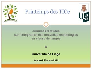 Printemps des TICe
Journées d’études
sur l’intégration des nouvelles technologies
en classe de langue
*
Université de Liège
Vendredi 23 mars 2012
 