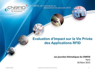 18/03/2015 1www.centrenational-rfid.com
Evaluation d’Impact sur la Vie Privée
des Applications RFID
Les journées thématiques du CNRFID
Paris
18 Mars 2015
 