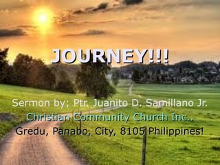 Sermon by; Ptr. Juanito D. Samillano Jr.
Christian Community Church Inc..Christian Community Church Inc..
Gredu, Panabo, City, 8105 Philippines!Gredu, Panabo, City, 8105 Philippines!
JOURNEY!!!JOURNEY!!!
 