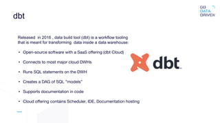 dbt
Released in 2016 , data build tool (dbt) is a workflow tooling
that is meant for transforming data inside a data warehouse:
• Open-source software with a SaaS oﬀering (dbt Cloud)
• Connects to most major cloud DWHs
• Runs SQL statements on the DWH
• Creates a DAG of SQL ”models”
• Supports documentation in code
• Cloud oﬀering contains Scheduler, IDE, Documentation hosting
 