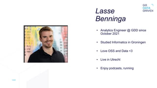 Lasse
Benninga
• Analytics Engineer @ GDD since
October 2021
• Studied Informatics in Groningen
• Love OSS and Data <3
• Live in Utrecht
• Enjoy podcasts, running
 
