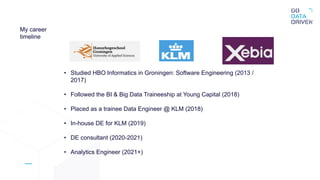 My career
timeline
• Studied HBO Informatics in Groningen: Software Engineering (2013 /
2017)
• Followed the BI & Big Data Traineeship at Young Capital (2018)
• Placed as a trainee Data Engineer @ KLM (2018)
• In-house DE for KLM (2019)
• DE consultant (2020-2021)
• Analytics Engineer (2021+)
 