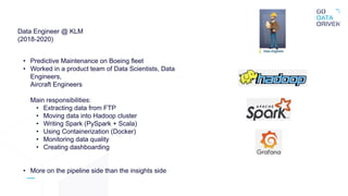 Data Engineer @ KLM
(2018-2020)
• Predictive Maintenance on Boeing fleet
• Worked in a product team of Data Scientists, Data
Engineers,
Aircraft Engineers
Main responsibilities:
• Extracting data from FTP
• Moving data into Hadoop cluster
• Writing Spark (PySpark + Scala)
• Using Containerization (Docker)
• Monitoring data quality
• Creating dashboarding
• More on the pipeline side than the insights side
 