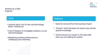 Working as a Data
Engineer
Liked
• Learned about a lot of new cool technology:
Spark, Hadoop etc.
• A lot of freedom to investigate solutions, try out
said technologies
• Maintaining working infrastructure is
challenging and rewarding
Disliked
• Quite far removed from the business impact
• “Generic” work that does not require very domain
specific knowledge
• Hard to become an expert on the data itself
when you are battling the system
 