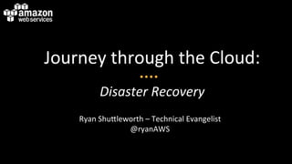 Journey	
  through	
  the	
  Cloud:	
  
                                 	
  




             Disaster	
  Recovery	
  
      Ryan	
  Shu3leworth	
  –	
  Technical	
  Evangelist	
  
                     @ryanAWS	
  
 