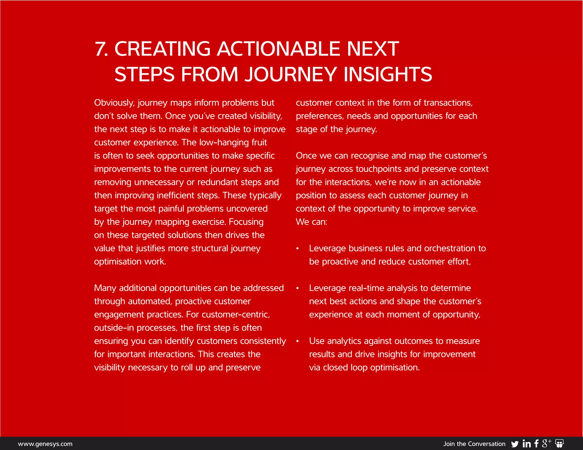 7. CREATING ACTIONABLE NEXT
STEPS FROM JOURNEY INSIGHTS
Obviously, journey maps inform problems but
don’t solve them. Once you’ve created visibility,
the next step is to make it actionable to improve
customer experience. The low-hanging fruit
is often to seek opportunities to make specific
improvements to the current journey such as
removing unnecessary or redundant steps and
then improving inefficient steps. These typically
target the most painful problems uncovered
by the journey mapping exercise. Focusing
on these targeted solutions then drives the
value that justifies more structural journey
optimisation work.
Many additional opportunities can be addressed
through automated, proactive customer
engagement practices. For customer-centric,
outside-in processes, the first step is often
ensuring you can identify customers consistently
for important interactions. This creates the
visibility necessary to roll up and preserve
customer context in the form of transactions,
preferences, needs and opportunities for each
stage of the journey.
Once we can recognise and map the customer’s
journey across touchpoints and preserve context
for the interactions, we’re now in an actionable
position to assess each customer journey in
context of the opportunity to improve service.
We can:
•	 Leverage business rules and orchestration to
be proactive and reduce customer effort,
•	 Leverage real-time analysis to determine
next best actions and shape the customer’s
experience at each moment of opportunity,
•	 Use analytics against outcomes to measure
results and drive insights for improvement
via closed loop optimisation.
www.genesys.com Join the Conversation
 