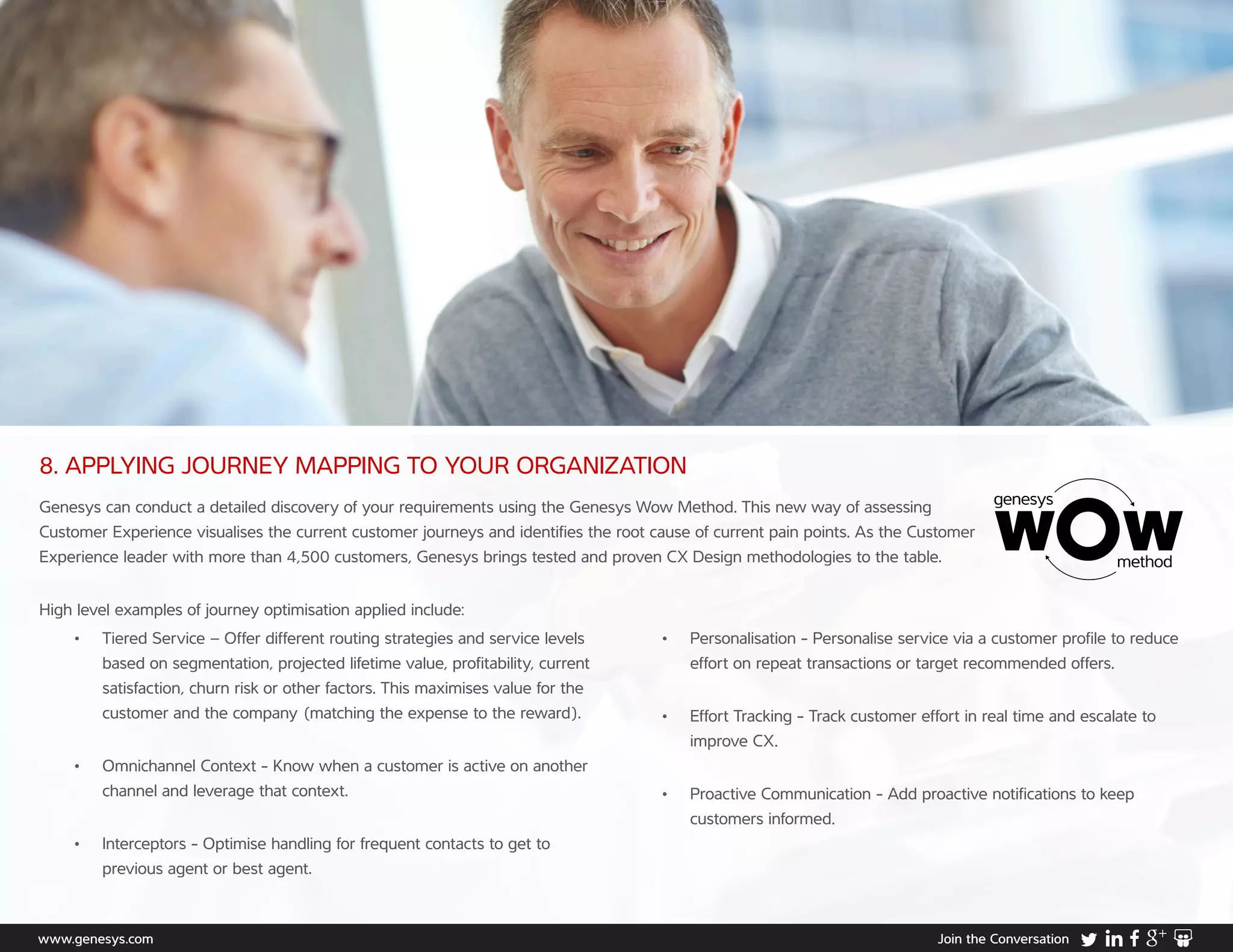 www.genesys.com Join the Conversation
8. APPLYING JOURNEY MAPPING TO YOUR ORGANIZATION
Genesys can conduct a detailed discovery of your requirements using the Genesys Wow Method. This new way of assessing
Customer Experience visualises the current customer journeys and identifies the root cause of current pain points. As the Customer
Experience leader with more than 4,500 customers, Genesys brings tested and proven CX Design methodologies to the table.
High level examples of journey optimisation applied include:
•	 Tiered Service – Offer different routing strategies and service levels
based on segmentation, projected lifetime value, profitability, current
satisfaction, churn risk or other factors. This maximises value for the
customer and the company (matching the expense to the reward).
•	 Omnichannel Context - Know when a customer is active on another
channel and leverage that context.
•	 Interceptors - Optimise handling for frequent contacts to get to
previous agent or best agent.
•	 Personalisation - Personalise service via a customer profile to reduce 	
effort on repeat transactions or target recommended offers.
•	 Effort Tracking - Track customer effort in real time and escalate to
improve CX.
•	 Proactive Communication - Add proactive notifications to keep
customers informed.
 