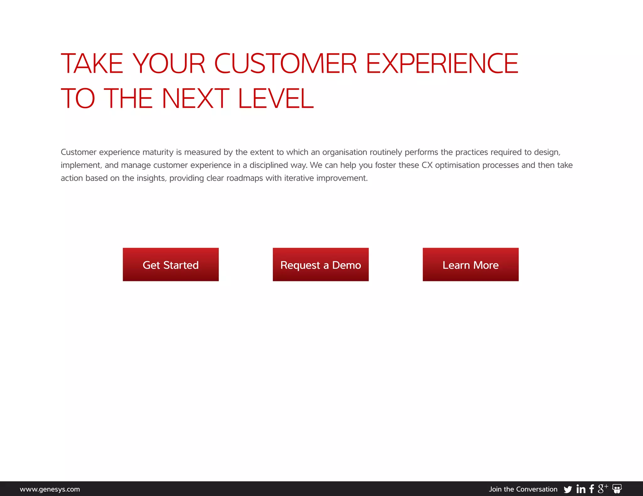 TAKE YOUR CUSTOMER EXPERIENCE
TO THE NEXT LEVEL
Get Started Request a Demo Learn More
www.genesys.com Join the Conversation
Customer experience maturity is measured by the extent to which an organisation routinely performs the practices required to design,
implement, and manage customer experience in a disciplined way. We can help you foster these CX optimisation processes and then take
action based on the insights, providing clear roadmaps with iterative improvement.
 