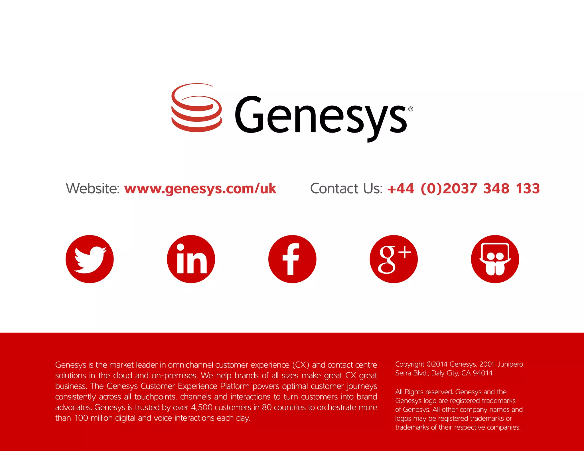 Genesys is the market leader in omnichannel customer experience (CX) and contact centre
solutions in the cloud and on-premises. We help brands of all sizes make great CX great
business. The Genesys Customer Experience Platform powers optimal customer journeys
consistently across all touchpoints, channels and interactions to turn customers into brand
advocates. Genesys is trusted by over 4,500 customers in 80 countries to orchestrate more
than 100 million digital and voice interactions each day.
Copyright ©2014 Genesys. 2001 Junipero
Serra Blvd., Daly City, CA 94014
All Rights reserved. Genesys and the
Genesys logo are registered trademarks
of Genesys. All other company names and
logos may be registered trademarks or
trademarks of their respective companies.
Website: www.genesys.com/uk Contact Us: +44 (0)2037 348 133
 