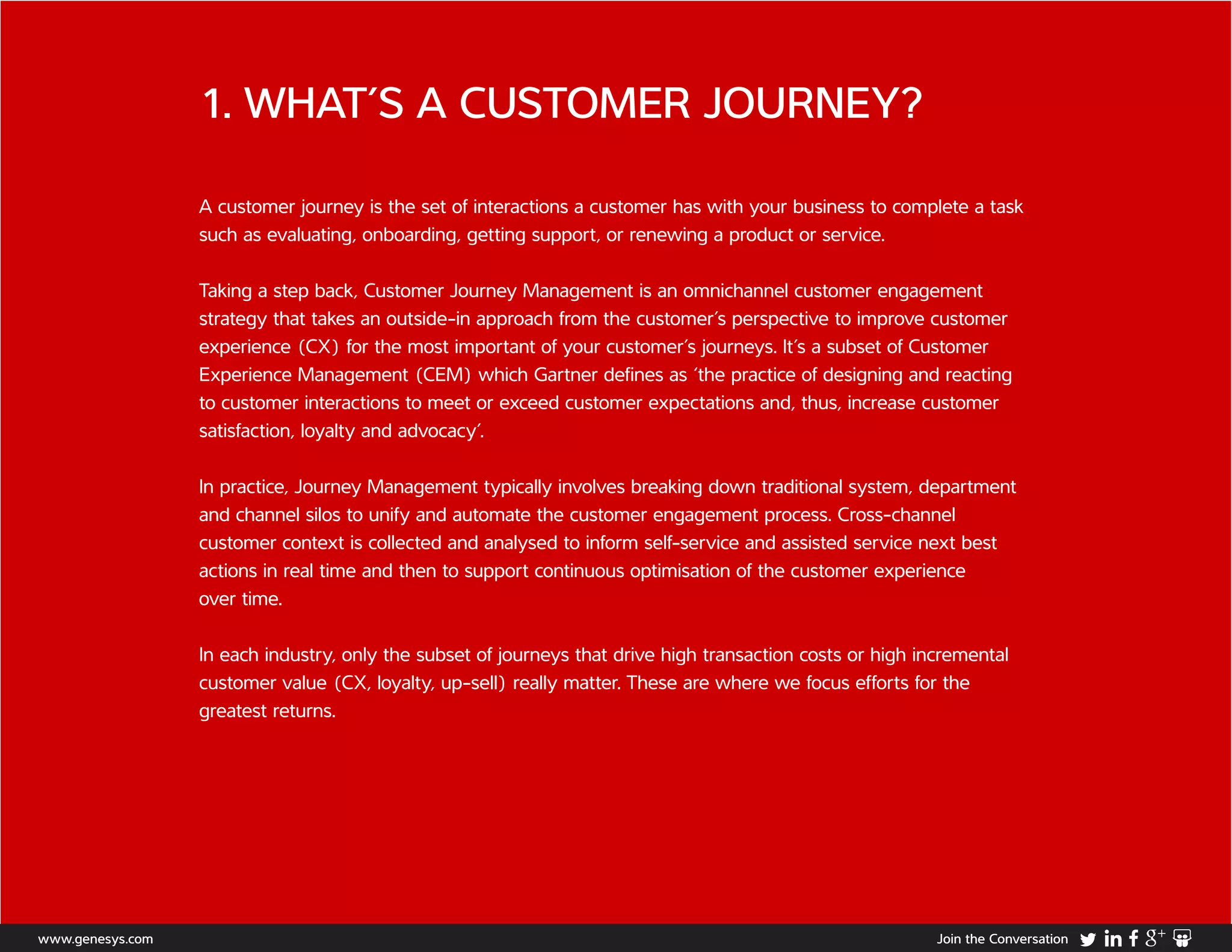 1. WHAT’S A CUSTOMER JOURNEY?
A customer journey is the set of interactions a customer has with your business to complete a task
such as evaluating, onboarding, getting support, or renewing a product or service.
Taking a step back, Customer Journey Management is an omnichannel customer engagement
strategy that takes an outside-in approach from the customer’s perspective to improve customer
experience (CX) for the most important of your customer’s journeys. It’s a subset of Customer
Experience Management (CEM) which Gartner defines as ‘the practice of designing and reacting
to customer interactions to meet or exceed customer expectations and, thus, increase customer
satisfaction, loyalty and advocacy’.
In practice, Journey Management typically involves breaking down traditional system, department
and channel silos to unify and automate the customer engagement process. Cross-channel
customer context is collected and analysed to inform self-service and assisted service next best
actions in real time and then to support continuous optimisation of the customer experience
over time.
In each industry, only the subset of journeys that drive high transaction costs or high incremental
customer value (CX, loyalty, up-sell) really matter. These are where we focus efforts for the
greatest returns.
www.genesys.com Join the Conversation
 