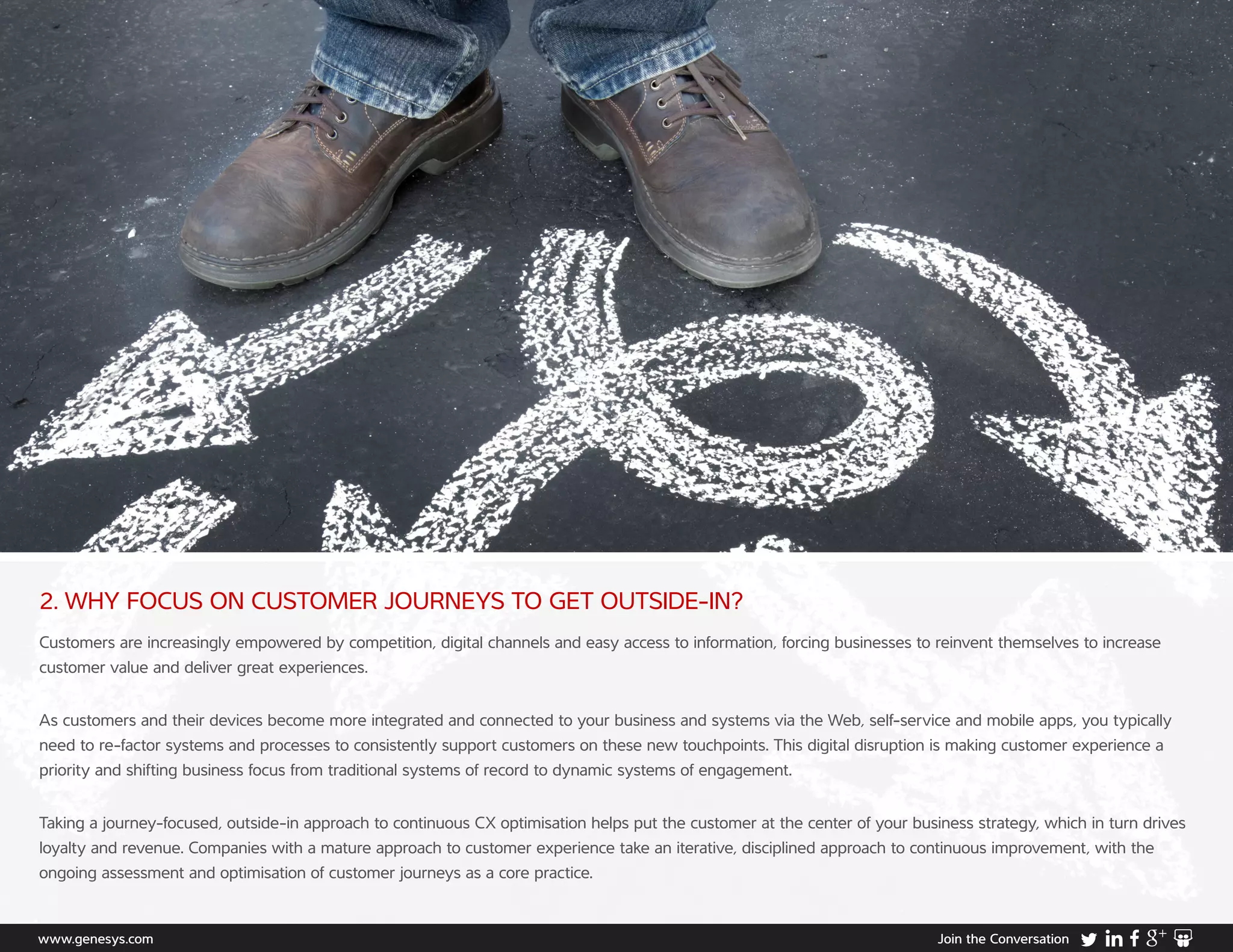 www.genesys.com Join the Conversation
2. WHY FOCUS ON CUSTOMER JOURNEYS TO GET OUTSIDE-IN?
Customers are increasingly empowered by competition, digital channels and easy access to information, forcing businesses to reinvent themselves to increase
customer value and deliver great experiences.
As customers and their devices become more integrated and connected to your business and systems via the Web, self-service and mobile apps, you typically
need to re-factor systems and processes to consistently support customers on these new touchpoints. This digital disruption is making customer experience a
priority and shifting business focus from traditional systems of record to dynamic systems of engagement.
Taking a journey-focused, outside-in approach to continuous CX optimisation helps put the customer at the center of your business strategy, which in turn drives
loyalty and revenue. Companies with a mature approach to customer experience take an iterative, disciplined approach to continuous improvement, with the
ongoing assessment and optimisation of customer journeys as a core practice.
 