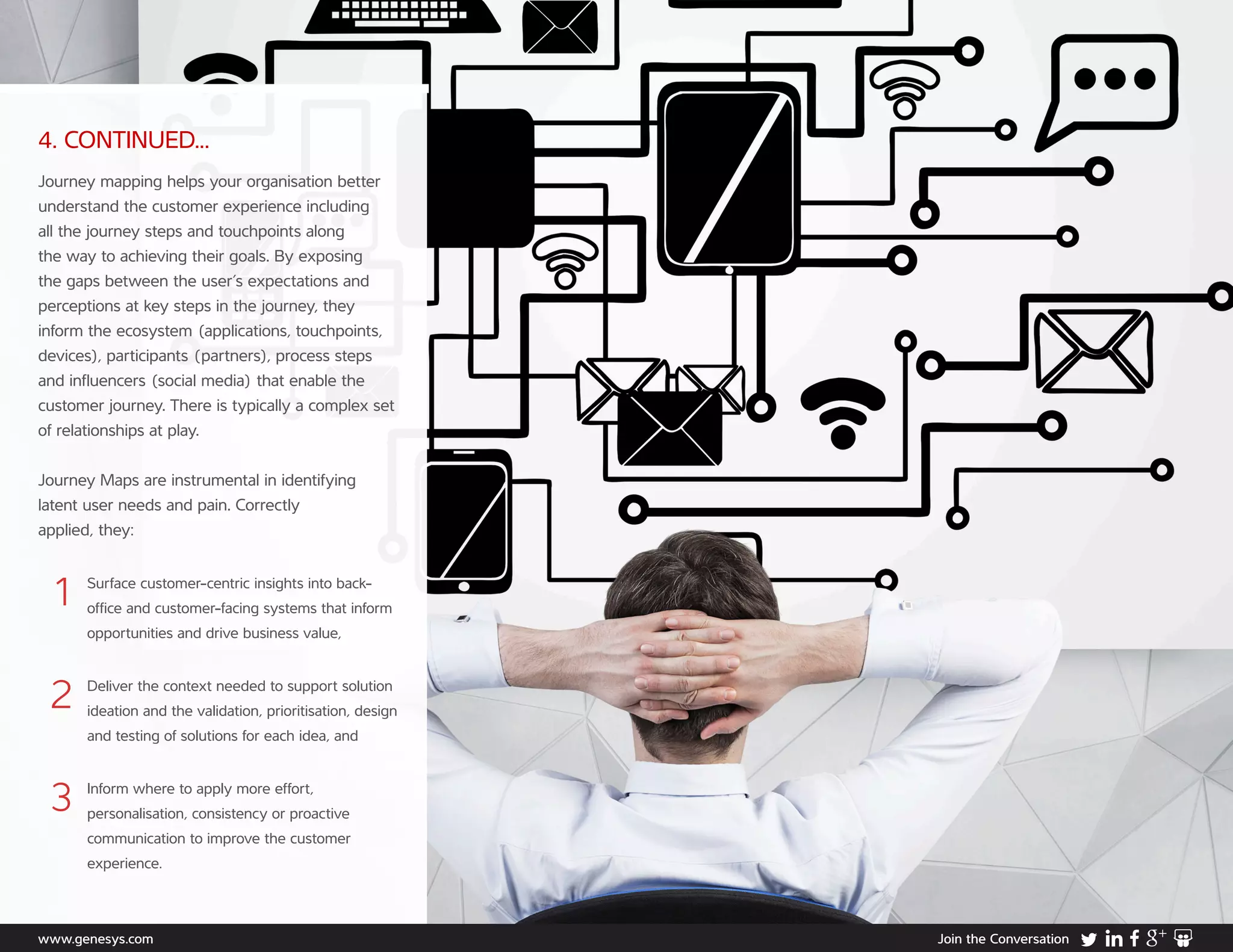 www.genesys.com Join the Conversation
4. CONTINUED...
Journey mapping helps your organisation better
understand the customer experience including
all the journey steps and touchpoints along
the way to achieving their goals. By exposing
the gaps between the user’s expectations and
perceptions at key steps in the journey, they
inform the ecosystem (applications, touchpoints,
devices), participants (partners), process steps
and influencers (social media) that enable the
customer journey. There is typically a complex set
of relationships at play.
Journey Maps are instrumental in identifying
latent user needs and pain. Correctly
applied, they:
1	Surface customer-centric insights into back-
office and customer-facing systems that inform
opportunities and drive business value,
2	Deliver the context needed to support solution
ideation and the validation, prioritisation, design
and testing of solutions for each idea, and
3	Inform where to apply more effort,
personalisation, consistency or proactive
communication to improve the customer
experience.
 