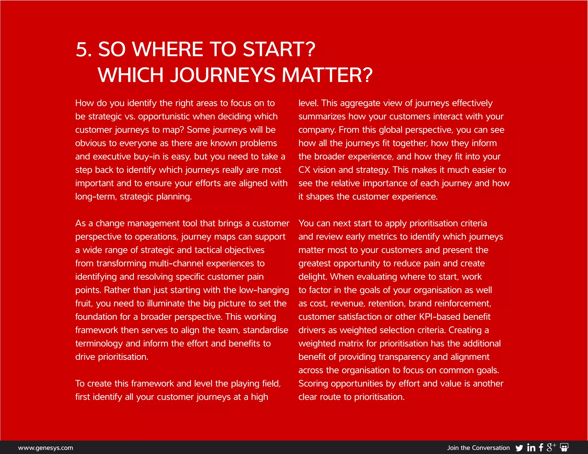How do you identify the right areas to focus on to
be strategic vs. opportunistic when deciding which
customer journeys to map? Some journeys will be
obvious to everyone as there are known problems
and executive buy-in is easy, but you need to take a
step back to identify which journeys really are most
important and to ensure your efforts are aligned with
long-term, strategic planning.
As a change management tool that brings a customer
perspective to operations, journey maps can support
a wide range of strategic and tactical objectives
from transforming multi-channel experiences to
identifying and resolving specific customer pain
points. Rather than just starting with the low-hanging
fruit, you need to illuminate the big picture to set the
foundation for a broader perspective. This working
framework then serves to align the team, standardise
terminology and inform the effort and benefits to
drive prioritisation.
To create this framework and level the playing field,
first identify all your customer journeys at a high
level. This aggregate view of journeys effectively
summarizes how your customers interact with your
company. From this global perspective, you can see
how all the journeys fit together, how they inform
the broader experience, and how they fit into your
CX vision and strategy. This makes it much easier to
see the relative importance of each journey and how
it shapes the customer experience.
You can next start to apply prioritisation criteria
and review early metrics to identify which journeys
matter most to your customers and present the
greatest opportunity to reduce pain and create
delight. When evaluating where to start, work
to factor in the goals of your organisation as well
as cost, revenue, retention, brand reinforcement,
customer satisfaction or other KPI-based benefit
drivers as weighted selection criteria. Creating a
weighted matrix for prioritisation has the additional
benefit of providing transparency and alignment
across the organisation to focus on common goals.
Scoring opportunities by effort and value is another
clear route to prioritisation.
5. SO WHERE TO START?
WHICH JOURNEYS MATTER?
www.genesys.com Join the Conversation
 