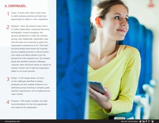 www.genesys.com Join the Conversation
6. CONTINUED...
1	Vision - It starts with a Wow vision event
to clarify business priorities and high level
opportunities to deliver a ‘wow’ experience.
2	Research - Next, the research starts with a
CX Safari (observation, contextual interviews,
ethnography, mystery shopping) and
persona identification to build the customer
journey map. Additionally, stakeholder maps
and interviews are conducted to gather the
organisation’s perspective on CX. The cross-
functional design team drives the customer
journey mapping exercises to discover latent
user needs and define solutions from the
perspective of the targeted user. The research
phase also identifies business challenges,
customer value and brand values as context for
solution creation and to help the organisation
deliver on its brand promise.
3	Design - In the design phase, we focus
on the challenges identified to design,
prototype and test multiple solutions for an
optimised journey factoring in company goals,
business requirements, cost to implement and
value created.
4	Proposal - With design complete, we make
recommendations for the most appropriate
next steps for the organisation.
 