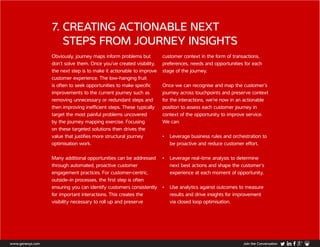 7. CREATING ACTIONABLE NEXT
STEPS FROM JOURNEY INSIGHTS
Obviously, journey maps inform problems but
don’t solve them. Once you’ve created visibility,
the next step is to make it actionable to improve
customer experience. The low-hanging fruit
is often to seek opportunities to make specific
improvements to the current journey such as
removing unnecessary or redundant steps and
then improving inefficient steps. These typically
target the most painful problems uncovered
by the journey mapping exercise. Focusing
on these targeted solutions then drives the
value that justifies more structural journey
optimisation work.
Many additional opportunities can be addressed
through automated, proactive customer
engagement practices. For customer-centric,
outside-in processes, the first step is often
ensuring you can identify customers consistently
for important interactions. This creates the
visibility necessary to roll up and preserve
customer context in the form of transactions,
preferences, needs and opportunities for each
stage of the journey.
Once we can recognise and map the customer’s
journey across touchpoints and preserve context
for the interactions, we’re now in an actionable
position to assess each customer journey in
context of the opportunity to improve service.
We can:
•	 Leverage business rules and orchestration to
be proactive and reduce customer effort,
•	 Leverage real-time analysis to determine
next best actions and shape the customer’s
experience at each moment of opportunity,
•	 Use analytics against outcomes to measure
results and drive insights for improvement
via closed loop optimisation.
www.genesys.com Join the Conversation
 