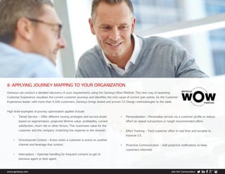 www.genesys.com Join the Conversation
8. APPLYING JOURNEY MAPPING TO YOUR ORGANIZATION
Genesys can conduct a detailed discovery of your requirements using the Genesys Wow Method. This new way of assessing
Customer Experience visualises the current customer journeys and identifies the root cause of current pain points. As the Customer
Experience leader with more than 4,500 customers, Genesys brings tested and proven CX Design methodologies to the table.
High level examples of journey optimisation applied include:
•	 Tiered Service – Offer different routing strategies and service levels
based on segmentation, projected lifetime value, profitability, current
satisfaction, churn risk or other factors. This maximises value for the
customer and the company (matching the expense to the reward).
•	 Omnichannel Context - Know when a customer is active on another
channel and leverage that context.
•	 Interceptors - Optimise handling for frequent contacts to get to
previous agent or best agent.
•	 Personalisation - Personalise service via a customer profile to reduce 	
effort on repeat transactions or target recommended offers.
•	 Effort Tracking - Track customer effort in real time and escalate to
improve CX.
•	 Proactive Communication - Add proactive notifications to keep
customers informed.
 