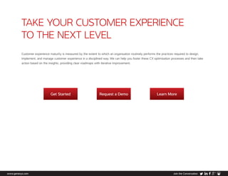 TAKE YOUR CUSTOMER EXPERIENCE
TO THE NEXT LEVEL
Get Started Request a Demo Learn More
www.genesys.com Join the Conversation
Customer experience maturity is measured by the extent to which an organisation routinely performs the practices required to design,
implement, and manage customer experience in a disciplined way. We can help you foster these CX optimisation processes and then take
action based on the insights, providing clear roadmaps with iterative improvement.
 