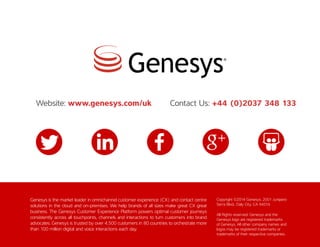 Genesys is the market leader in omnichannel customer experience (CX) and contact centre
solutions in the cloud and on-premises. We help brands of all sizes make great CX great
business. The Genesys Customer Experience Platform powers optimal customer journeys
consistently across all touchpoints, channels and interactions to turn customers into brand
advocates. Genesys is trusted by over 4,500 customers in 80 countries to orchestrate more
than 100 million digital and voice interactions each day.
Copyright ©2014 Genesys. 2001 Junipero
Serra Blvd., Daly City, CA 94014
All Rights reserved. Genesys and the
Genesys logo are registered trademarks
of Genesys. All other company names and
logos may be registered trademarks or
trademarks of their respective companies.
Website: www.genesys.com/uk Contact Us: +44 (0)2037 348 133
 