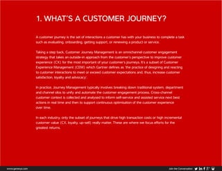 1. WHAT’S A CUSTOMER JOURNEY?
A customer journey is the set of interactions a customer has with your business to complete a task
such as evaluating, onboarding, getting support, or renewing a product or service.
Taking a step back, Customer Journey Management is an omnichannel customer engagement
strategy that takes an outside-in approach from the customer’s perspective to improve customer
experience (CX) for the most important of your customer’s journeys. It’s a subset of Customer
Experience Management (CEM) which Gartner defines as ‘the practice of designing and reacting
to customer interactions to meet or exceed customer expectations and, thus, increase customer
satisfaction, loyalty and advocacy’.
In practice, Journey Management typically involves breaking down traditional system, department
and channel silos to unify and automate the customer engagement process. Cross-channel
customer context is collected and analysed to inform self-service and assisted service next best
actions in real time and then to support continuous optimisation of the customer experience
over time.
In each industry, only the subset of journeys that drive high transaction costs or high incremental
customer value (CX, loyalty, up-sell) really matter. These are where we focus efforts for the
greatest returns.
www.genesys.com Join the Conversation
 