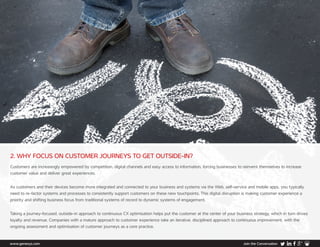 www.genesys.com Join the Conversation
2. WHY FOCUS ON CUSTOMER JOURNEYS TO GET OUTSIDE-IN?
Customers are increasingly empowered by competition, digital channels and easy access to information, forcing businesses to reinvent themselves to increase
customer value and deliver great experiences.
As customers and their devices become more integrated and connected to your business and systems via the Web, self-service and mobile apps, you typically
need to re-factor systems and processes to consistently support customers on these new touchpoints. This digital disruption is making customer experience a
priority and shifting business focus from traditional systems of record to dynamic systems of engagement.
Taking a journey-focused, outside-in approach to continuous CX optimisation helps put the customer at the center of your business strategy, which in turn drives
loyalty and revenue. Companies with a mature approach to customer experience take an iterative, disciplined approach to continuous improvement, with the
ongoing assessment and optimisation of customer journeys as a core practice.
 