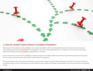 www.genesys.com Join the Conversation
4. HOW DO JOURNEY MAPS IMPROVE CUSTOMER EXPERIENCE?
Different parts of the organisation such as marketing, sales, support and collections often only understand their portion of the user’s end-to-end journey.
They naturally gravitate towards supporting their own touchpoints, which then creates organisational silos. For example, it’s not uncommon to find multiple
departments sending excessive and overlapping communications to customers.
Journey maps serve as a corrective lens, providing an outside-in perspective and helping multiple teams within the organisational understand the big picture
from the customer’s perspective and create a shared understanding of the experience.
They create alignment across your business and help drive customer-centric change from product teams and business unit leads to IT operations and then out
to marketing, sales and service. These groups are usually hindered by poor exchange of information, bad assumptions, lack of common standards and duplication
of effort.
 