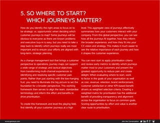 How do you identify the right areas to focus on to
be strategic vs. opportunistic when deciding which
customer journeys to map? Some journeys will be
obvious to everyone as there are known problems
and executive buy-in is easy, but you need to take a
step back to identify which journeys really are most
important and to ensure your efforts are aligned with
long-term, strategic planning.
As a change management tool that brings a customer
perspective to operations, journey maps can support
a wide range of strategic and tactical objectives
from transforming multi-channel experiences to
identifying and resolving specific customer pain
points. Rather than just starting with the low-hanging
fruit, you need to illuminate the big picture to set the
foundation for a broader perspective. This working
framework then serves to align the team, standardise
terminology and inform the effort and benefits to
drive prioritisation.
To create this framework and level the playing field,
first identify all your customer journeys at a high
level. This aggregate view of journeys effectively
summarizes how your customers interact with your
company. From this global perspective, you can see
how all the journeys fit together, how they inform
the broader experience, and how they fit into your
CX vision and strategy. This makes it much easier to
see the relative importance of each journey and how
it shapes the customer experience.
You can next start to apply prioritisation criteria
and review early metrics to identify which journeys
matter most to your customers and present the
greatest opportunity to reduce pain and create
delight. When evaluating where to start, work
to factor in the goals of your organisation as well
as cost, revenue, retention, brand reinforcement,
customer satisfaction or other KPI-based benefit
drivers as weighted selection criteria. Creating a
weighted matrix for prioritisation has the additional
benefit of providing transparency and alignment
across the organisation to focus on common goals.
Scoring opportunities by effort and value is another
clear route to prioritisation.
5. SO WHERE TO START?
WHICH JOURNEYS MATTER?
www.genesys.com Join the Conversation
 