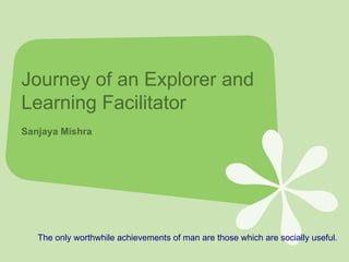 Journey of an Explorer and Learning Facilitator  Sanjaya Mishra The only worthwhile achievements of man are those which are socially useful.  