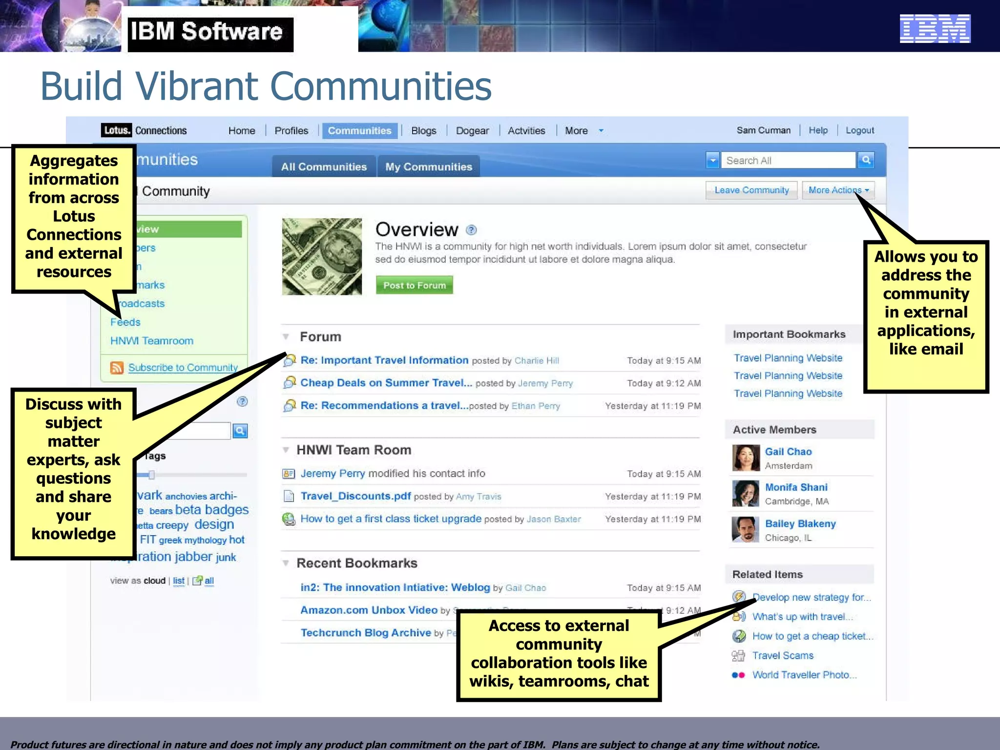 Build Vibrant Communities Aggregates information from across Lotus Connections and external resources Discuss with subject matter experts, ask questions and share your knowledge Allows you to address the community in external applications, like email Access to external community collaboration tools like wikis, teamrooms, chat Product futures are directional in nature and does not imply any product plan commitment on the part of IBM.  Plans are subject to change at any time without notice. 