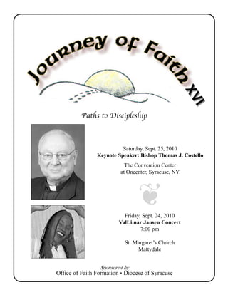 XV
                                                     XV
                                                       II
          Paths to Discipleship



                          Saturday, Sept. 25, 2010
                Keynote Speaker: Bishop Thomas J. Costello
                           The Convention Center
                         at Oncenter, Syracuse, NY




                           Friday, Sept. 24, 2010
                         ValLimar Jansen Concert
                                  7:00 pm

                           St. Margaret’s Church
                                Mattydale


                  Sponsored by
Office of Faith Formation • Diocese of Syracuse
 